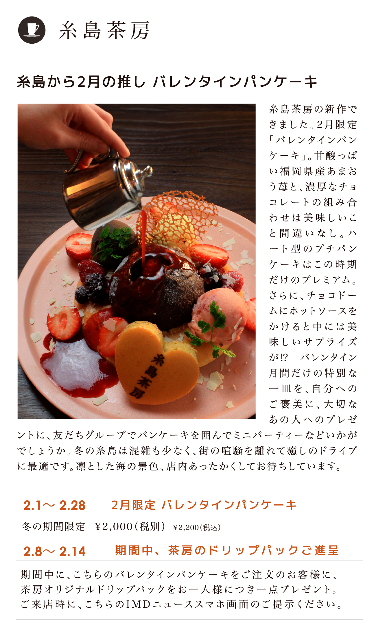 糸島茶房／糸島から2月の推し バレンタインパンケーキ 2.1～ 2.28 2月限定 バレンタインパンケーキ 冬の期間限定 ¥2,000（税別）￥2,200（税込）2.8～ 2.14 期間中、茶房のドリップパックご進呈 期間中に、こちらのバレンタインパンケーキをご注文のお客様に、茶房オリジナルドリップパックをお一人様につき一点プレゼント。ご来店時に、こちらのI M D ニューススマホ画面のご提示ください。